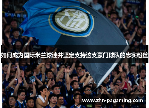 如何成为国际米兰球迷并坚定支持这支豪门球队的忠实粉丝