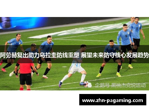 阿劳赫复出助力乌拉圭防线重塑 展望未来防守核心发展趋势