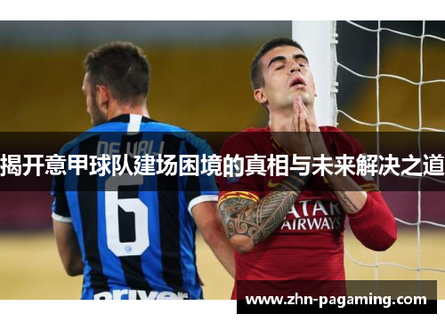 揭开意甲球队建场困境的真相与未来解决之道