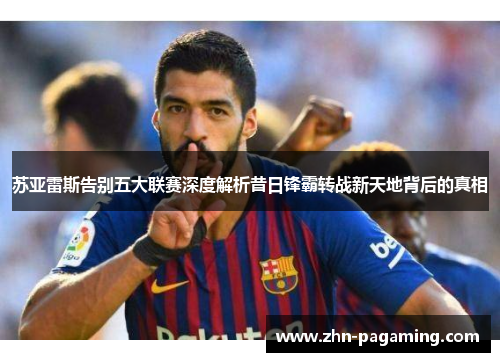 苏亚雷斯告别五大联赛深度解析昔日锋霸转战新天地背后的真相