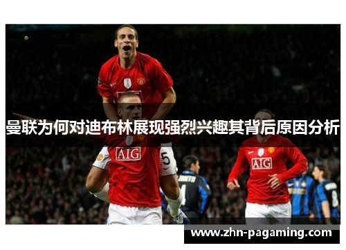 曼联为何对迪布林展现强烈兴趣其背后原因分析